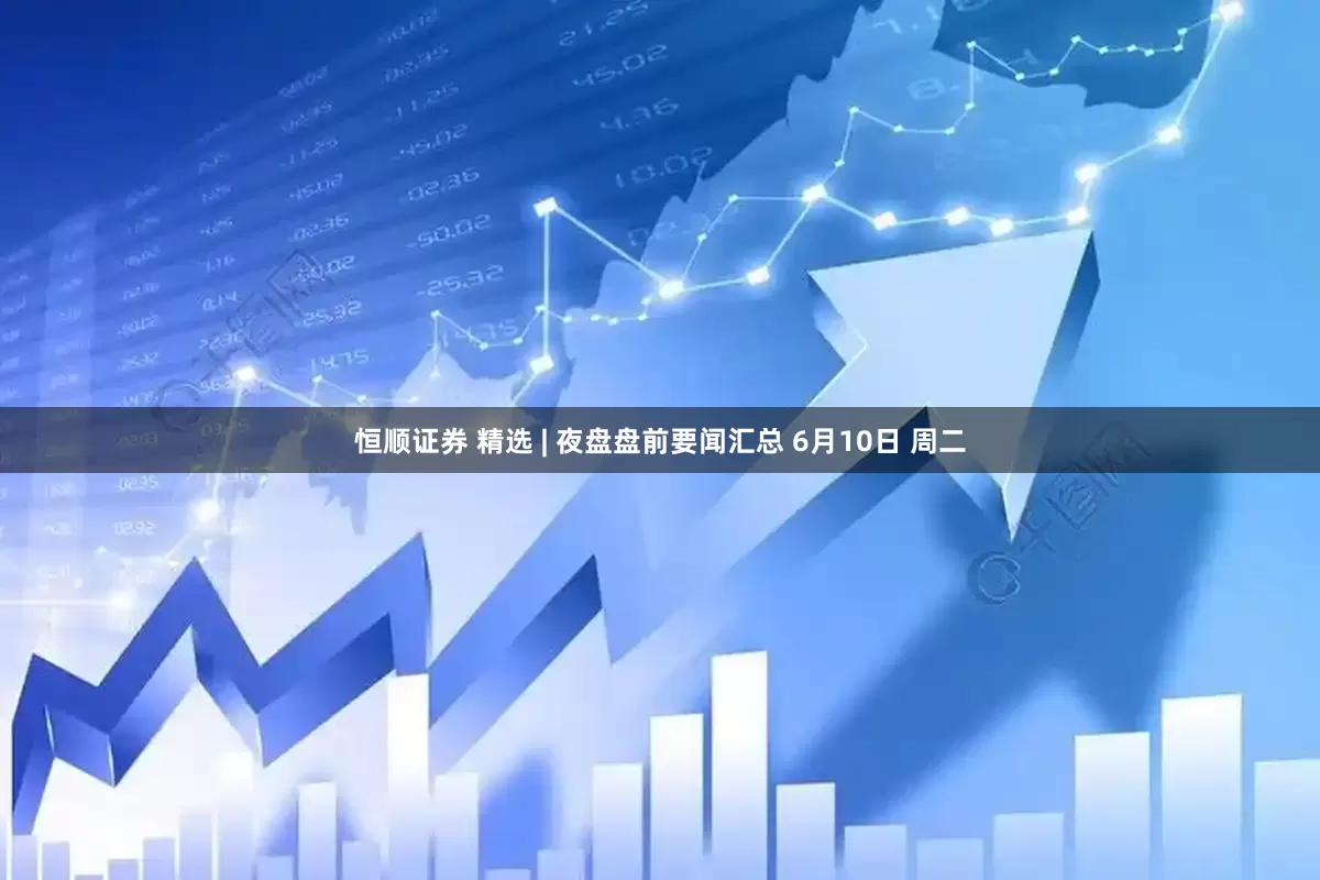 恒顺证券 精选 | 夜盘盘前要闻汇总 6月10日 周二