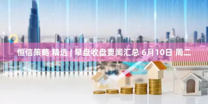 恒信策略 精选 | 早盘收盘要闻汇总 6月10日 周二