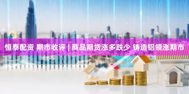 恒泰配资 期市收评 | 商品期货涨多跌少 铸造铝领涨期市