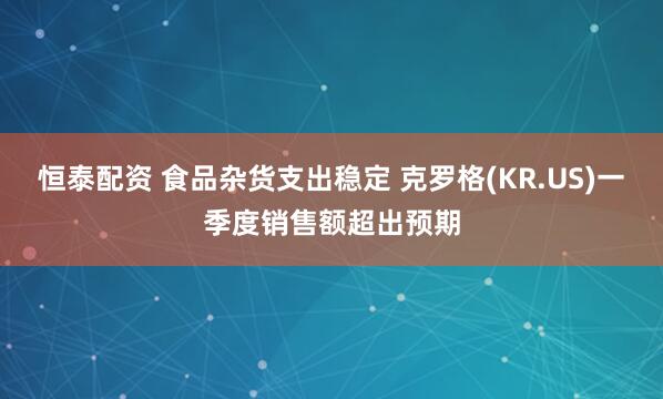 恒泰配资 食品杂货支出稳定 克罗格(KR.US)一季度销售额超出预期