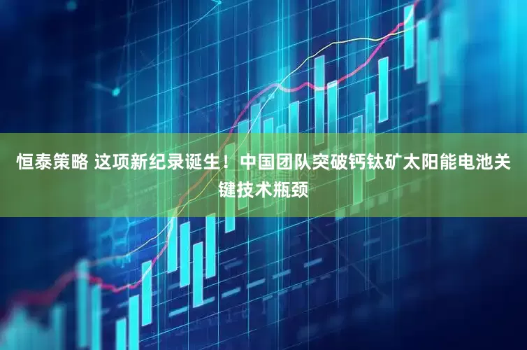 恒泰策略 这项新纪录诞生！中国团队突破钙钛矿太阳能电池关键技术瓶颈