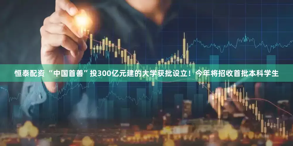 恒泰配资 “中国首善”投300亿元建的大学获批设立！今年将招收首批本科学生