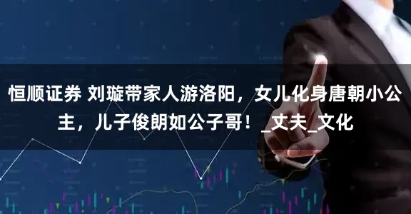 恒顺证券 刘璇带家人游洛阳，女儿化身唐朝小公主，儿子俊朗如公子哥！_丈夫_文化