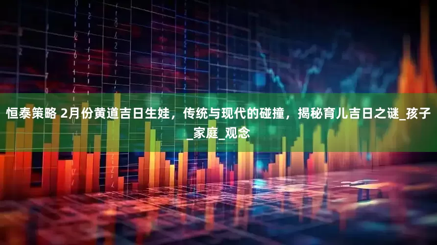 恒泰策略 2月份黄道吉日生娃，传统与现代的碰撞，揭秘育儿吉日之谜_孩子_家庭_观念
