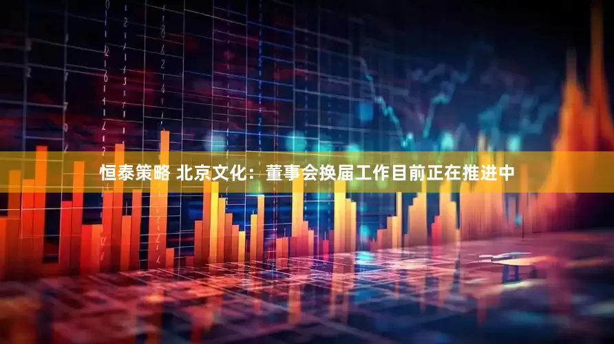 恒泰策略 北京文化：董事会换届工作目前正在推进中