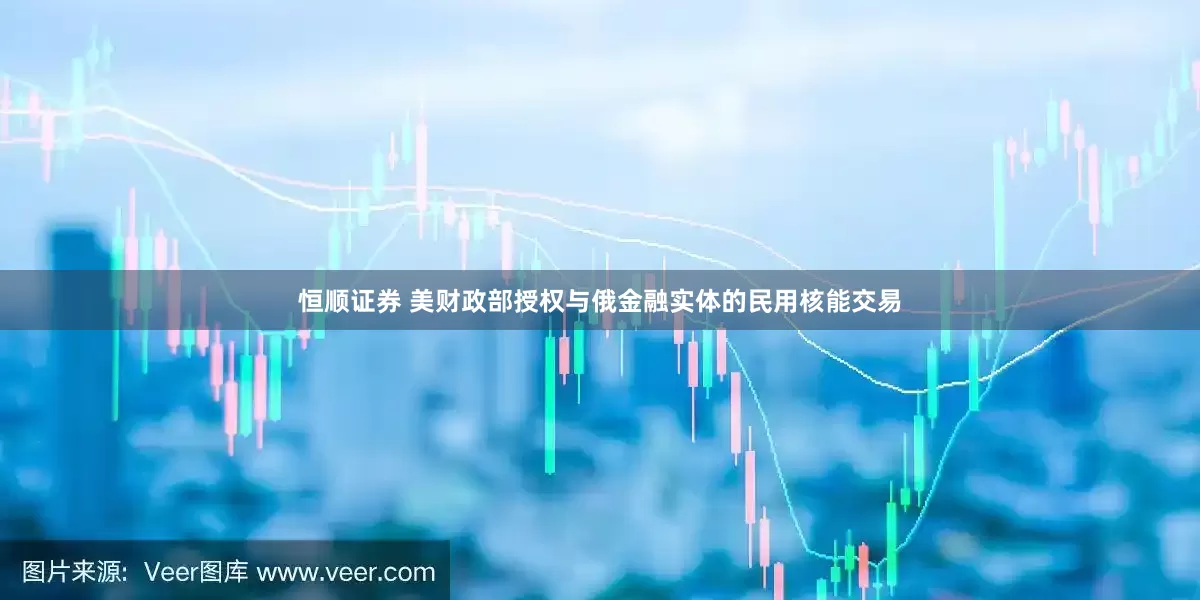 恒顺证券 美财政部授权与俄金融实体的民用核能交易
