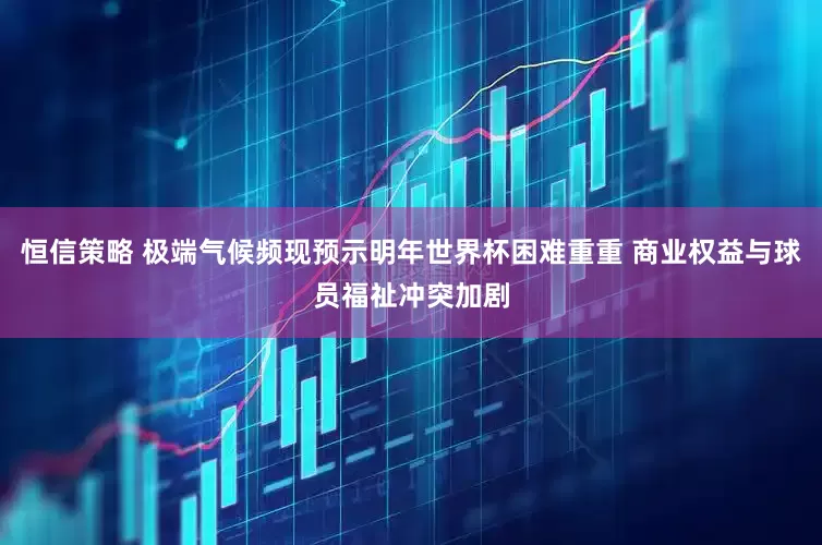 恒信策略 极端气候频现预示明年世界杯困难重重 商业权益与球员福祉冲突加剧