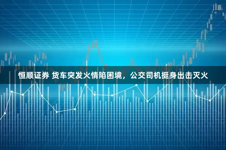 恒顺证券 货车突发火情陷困境，公交司机挺身出击灭火