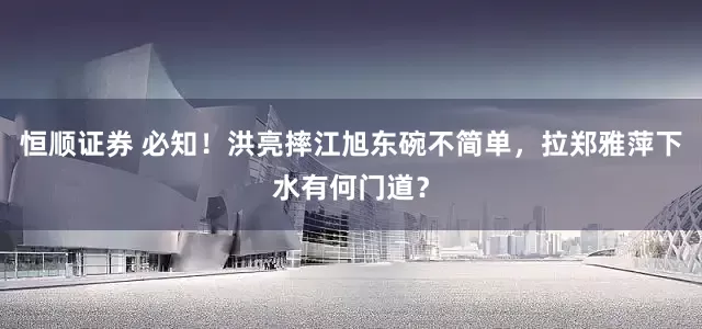 恒顺证券 必知！洪亮摔江旭东碗不简单，拉郑雅萍下水有何门道？