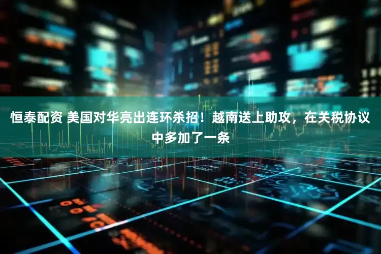 恒泰配资 美国对华亮出连环杀招！越南送上助攻，在关税协议中多加了一条