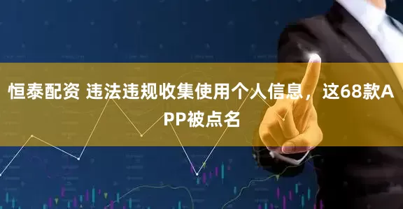 恒泰配资 违法违规收集使用个人信息，这68款APP被点名