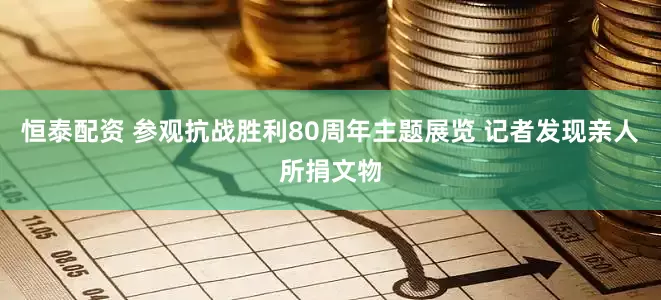 恒泰配资 参观抗战胜利80周年主题展览 记者发现亲人所捐文物