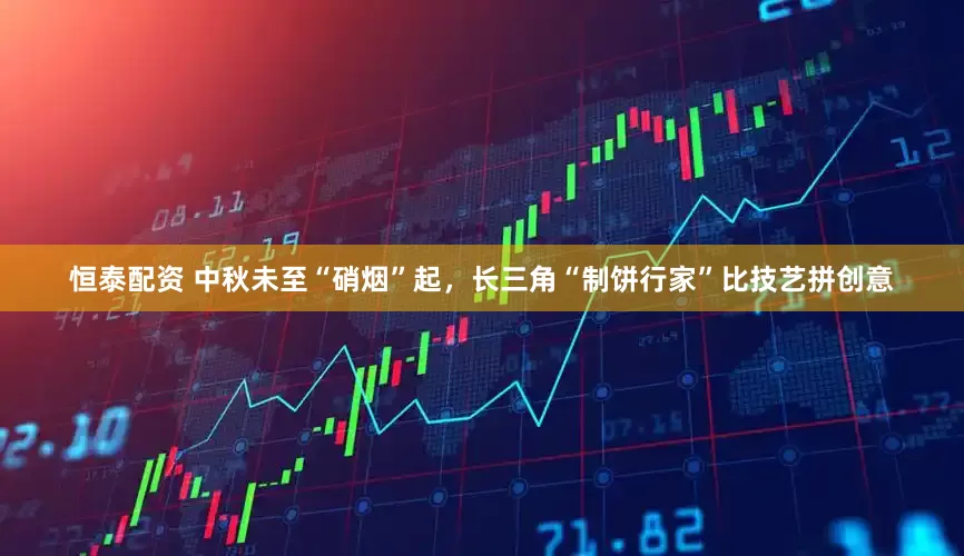恒泰配资 中秋未至“硝烟”起，长三角“制饼行家”比技艺拼创意
