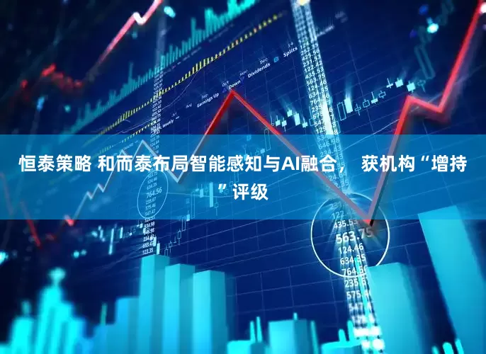 恒泰策略 和而泰布局智能感知与AI融合， 获机构“增持”评级