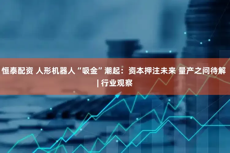 恒泰配资 人形机器人“吸金”潮起：资本押注未来 量产之问待解 | 行业观察