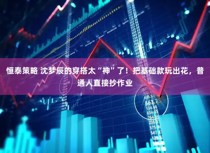 恒泰策略 沈梦辰的穿搭太“神”了！把基础款玩出花，普通人直接抄作业