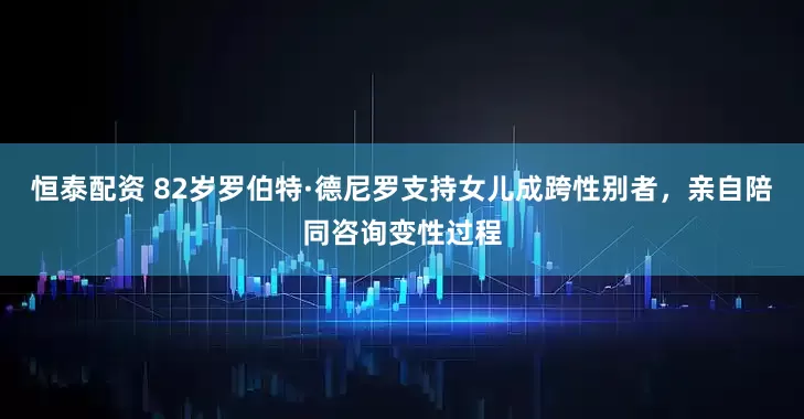 恒泰配资 82岁罗伯特·德尼罗支持女儿成跨性别者，亲自陪同咨询变性过程