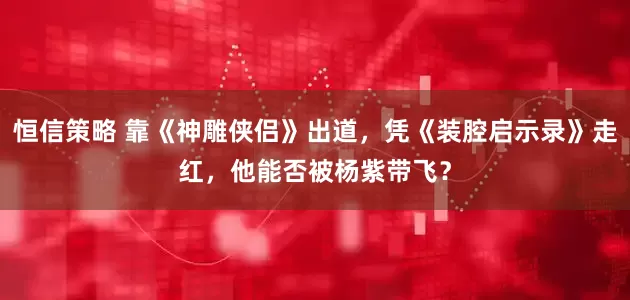 恒信策略 靠《神雕侠侣》出道，凭《装腔启示录》走红，他能否被杨紫带飞？